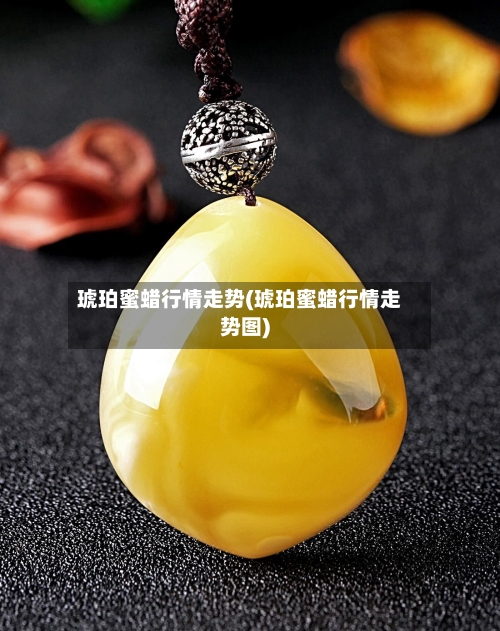 琥珀蜜蜡行情走势(琥珀蜜蜡行情走势图)