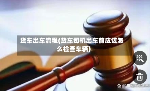 货车出车流程(货车司机出车前应该怎么检查车辆)