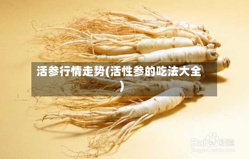 活参行情走势(活性参的吃法大全)
