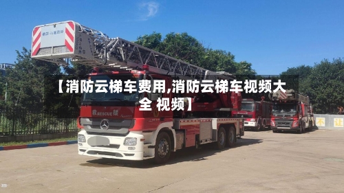 【消防云梯车费用,消防云梯车视频大全 视频】